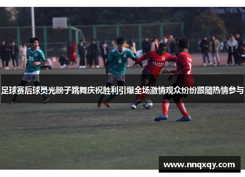 足球赛后球员光膀子跳舞庆祝胜利引爆全场激情观众纷纷跟随热情参与