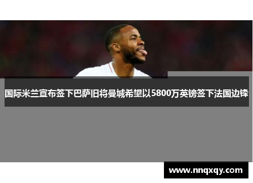 国际米兰宣布签下巴萨旧将曼城希望以5800万英镑签下法国边锋