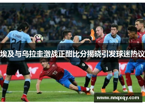 埃及与乌拉圭激战正酣比分揭晓引发球迷热议