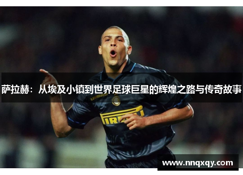 萨拉赫：从埃及小镇到世界足球巨星的辉煌之路与传奇故事