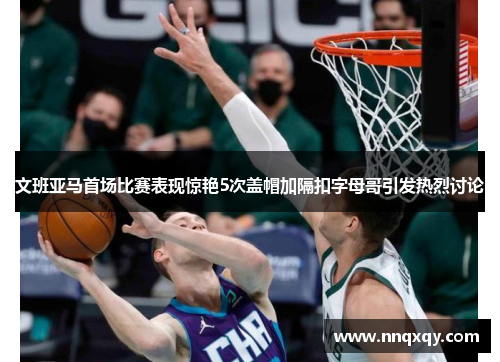 文班亚马首场比赛表现惊艳5次盖帽加隔扣字母哥引发热烈讨论